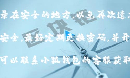 如果您忘记了小狐钱包的登录密码，可以按照以下步骤尝试找回或重置密码：

### 忘记密码的步骤

1. **打开小狐钱包应用**：首先，确保您已经在手机上安装了小狐钱包应用，并打开它。

2. **点击“忘记密码？”链接**：在登录界面，通常会有一个“忘记密码？”的链接。点击这个链接进入密码重置流程。

3. **输入相关信息**：根据提示输入您注册时所用的手机号码或邮箱地址等信息。确保信息的准确性。

4. **接收验证码**：小狐钱包会向您提供的手机号码或邮箱发送一个验证码。请及时查看并输入这个验证码。

5. **设置新密码**：验证通过后，您将被允许设置一个新密码。确保这个新密码既安全又易于记忆。

6. **登录**：使用新密码尝试登录小狐钱包，确保一切正常。

### 小贴士

- **确保信息安全**：在重新设置密码时，避免使用生日、简单的数字组合等易于猜测的密码。

- **记录您的密码**：建议您将新密码记录在安全的地方，以免再次遗忘。

- **定期更换密码**：为了保护您账户的安全，最好定期更换密码，并开启双重验证功能（如果支持）。

如果您在找回密码过程中遇到任何问题，可以联系小狐钱包的客服获取进一步帮助。