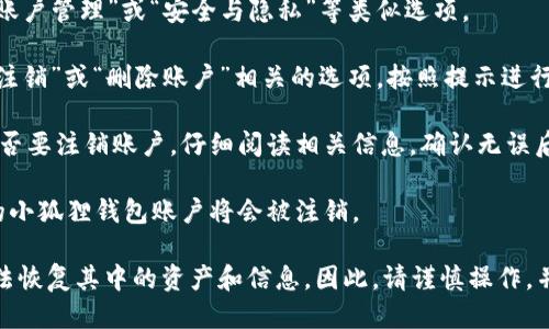 注销小狐狸钱包的步骤如下：

1. **打开小狐狸钱包应用**：在手机上找到小狐狸钱包的图标，点击打开。

2. **登录账户**：输入你的账户信息，登录到您的钱包。

3. **进入设置**：在主界面找到“设置”选项，通常在右上角或者侧边栏可以找到。

4. **账户管理**：在设置选项中，找到“账户管理”或“安全与隐私”等类似选项。

5. **注销账户**：在账户管理中，找到“注销”或“删除账户”相关的选项，按照提示进行操作。

6. **确认注销**：系统会要求您确认是否要注销账户，仔细阅读相关信息，确认无误后进行选择。

7. **完成注销**：按照流程完成后，您的小狐狸钱包账户将会被注销。

请注意，注销钱包账户可能会导致您无法恢复其中的资产和信息，因此，请谨慎操作，并确保您已经备份了必要的数据和信息。