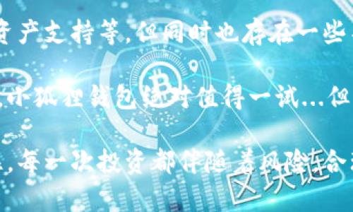 小狐狸钱包的优点和缺点

小狐狸钱包简介
在数字货币迅速发展的今天，钱包的选择愈发重要。小狐狸钱包，作为一款知名的数字货币钱包，以其用户友好和高安全性而广受欢迎。但是，它是否真如人们所说的那样完美呢？在这篇文章中，我们将深度剖析小狐狸钱包的优缺点，帮助你更好地理解它的特性。

小狐狸钱包的优点
首先，让我们来看看小狐狸钱包的一些显著优点：

1. 安全性高
小狐狸钱包采用了多重加密技术，确保用户的资产和私钥安全。这种安全性在数字货币的世界中是至关重要的，毕竟...谁也不想成为黑客的猎物，对吧？而且，它定期更新安全协议，以应对各种可能的安全威胁。

2. 用户友好界面
如果你是数字货币的新手，那么小狐狸钱包绝对是个不错的选择。它的界面，操作流程非常人性化。即使是第一次接触数字货币的人，也能很快上手。这种设计可谓是深得人心...用户只需花少许时间，便能轻松掌握。

3. 多种资产支持
小狐狸钱包支持多种数字资产，用户可以将多种不同的币种保存在一个钱包中，这样就不需要在多个钱包之间来回切换，减少了管理的复杂性。有用户甚至会说，“小狐狸钱包就像是我自己的数字资产银行”...这种灵活性，确实吸引了不少用户。

4. 移动与桌面版本
小狐狸钱包不仅具备移动端的兼容性，还支持桌面版本，用户可以根据自己的需要自由选择...在外出时，只需一部手机，就能随时随地管理自己的数字资产，而在家中，使用桌面版则能够有更好的视觉体验。

5. 社区活跃
小狐狸钱包拥有一个非常活跃的用户社区，用户可以在社区中交流经验、分享心得。甚至可以在社区中找到解决问题的途径，大家互帮互助的氛围让人感觉到温暖和安全。在数字资产管理的路上，这种陪伴感是非常难得的。

小狐狸钱包的缺点
当然，任何事物都有其不足之处，小狐狸钱包也不例外。接下来，我们一起来看看它的一些缺点：

1. 学习曲线
虽然小狐狸钱包的界面简单易用，但对于一些复杂的功能，用户可能仍需时间来适应。例如，如何进行代币交换、如何使用DApp等功能，可能对新手来说是一种挑战...在这一点上，新用户往往需要花费额外时间去研究相关教程。

2. 可能存在技术问题
任何技术产品都有可能出现故障。用户在使用小狐狸钱包的过程中，曾多次反馈遇到过一些小bug，比如交易延迟、界面卡顿等。这些小问题虽然不影响大局，但在关键时刻却可能成为一个“小麻烦”...如果能进一步，使用体验将会更上一层楼。

3. 客户支持不足
近年来，小狐狸钱包的用户激增，使得客户服务人员的响应时间变得较长。在遇到问题时，用户需要等待较长时间才能得到解决方案...这种情况下，用户的焦虑心理可能会加剧，尤其是在进行紧急交易时，这种情况就显得更加令人沮丧。

4. 不适合高级用户
对于一些高级用户来说，小狐狸钱包的某些高级功能可能不够丰富或灵活。比如，无法进行高级的数据分析或交易策略制定，这可能会让一些专业的交易者感到不够过瘾...这些用户常常向更专业的钱包和交易所转移，以追求更精细的投资体验。

5. 对新币的支持延迟
小狐狸钱包在支持新币方面，有时会稍显迟缓。某些新兴的、热门的币种需要等待较长时间才能在小狐狸钱包上上市。这可能会导致一些用户不满，因为在币价上涨的初期，如果无法及时进场...总的来说，这种延迟有时会使用户错失良机。

总结
综上所述，小狐狸钱包作为一款备受欢迎的数字货币钱包，确实具有许多优点，如高安全性、用户友好的界面、多种资产支持等。但同时也存在一些不足之处，比如学习曲线、客户支持不足和对高级用户的吸引力欠缺等。

在选择钱包时，用户需要根据自身的需求进行选择。如果你是数字货币的新手，对于安全性和易用性有较高的要求，小狐狸钱包绝对值得一试...但如果你是个高级用户，可能需要考虑寻找更多功能更为强大的钱包。

无论如何，希望大家在数字资产的世界中，都能找到最适合自己的那款钱包，编织出自己独特的数字财产故事。记住，每一次投资都伴随着风险，合理规划，明智选择，才能在这个充满机遇的市场中寻找到自己的立足之地。