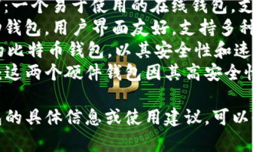 比特币钱包有很多种类型和名称，以下是一些常见的比特币钱包：

1. **Coinbase**：一个非常流行的在线交易所和钱包，适合初学者使用。
2. **Blockchain.com Wallet**：一个易于使用的在线钱包，支持多种加密货币。
3. **Exodus**：一款桌面和移动钱包，用户界面友好，支持多种币种。
4. **Electrum**：一个轻量级的比特币钱包，以其安全性和速度而闻名。
5. **Trezor** 和 **Ledger**：这两个硬件钱包因其高安全性而受到加密货币投资者的青睐。

如果你需要更多关于比特币钱包的具体信息或使用建议，可以告诉我！